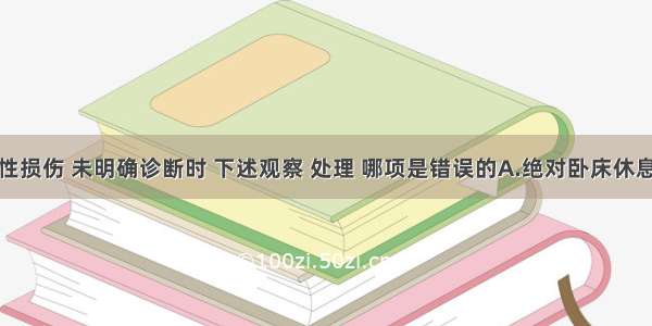 腹部闭合性损伤 未明确诊断时 下述观察 处理 哪项是错误的A.绝对卧床休息B.禁饮食