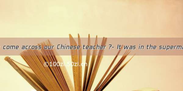 ---Where did you come across our Chinese teacher ?- It was in the supermarket I purchas