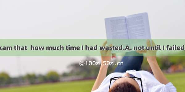 It was  in the exam that  how much time I had wasted.A. not until I failed;I realizedB. un