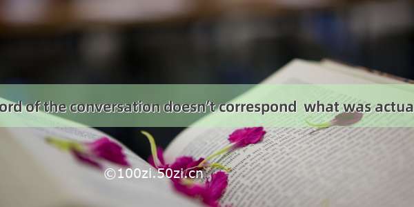 The written record of the conversation doesn’t correspond  what was actually said. A. byB.