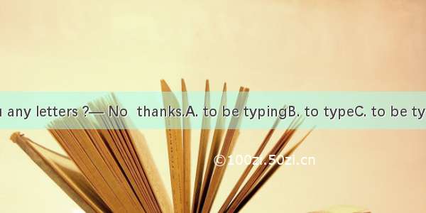 — Have you any letters ?— No  thanks.A. to be typingB. to typeC. to be typedD. typed