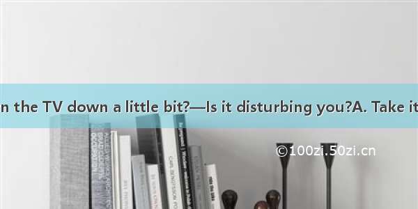 —Could you turn the TV down a little bit?—Is it disturbing you?A. Take it easyB. I\'m sorr