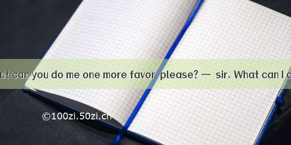 —Thanks a lot  but can you do me one more favor  please? —  sir. What can I do for you?A.