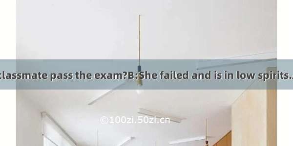 A:--Did your classmate pass the exam?B:She failed and is in low spirits.A:--I'm sorry f