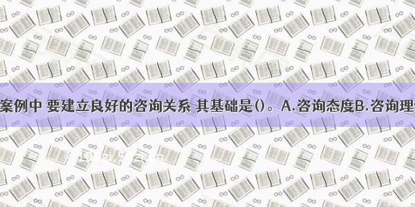 单选：在本案例中 要建立良好的咨询关系 其基础是()。A.咨询态度B.咨询理论C.咨询方