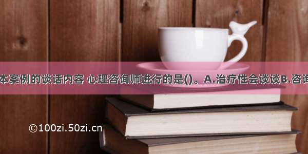 单选：根据本案例的谈话内容 心理咨询师进行的是()。A.治疗性会谈谈B.咨询性会谈C.应