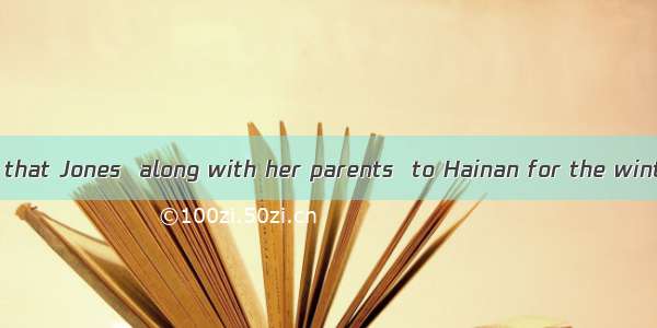 Have you heard that Jones  along with her parents  to Hainan for the winter vacation?-