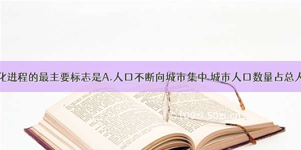 单选题城市化进程的最主要标志是A.人口不断向城市集中 城市人口数量占总人口的比重上