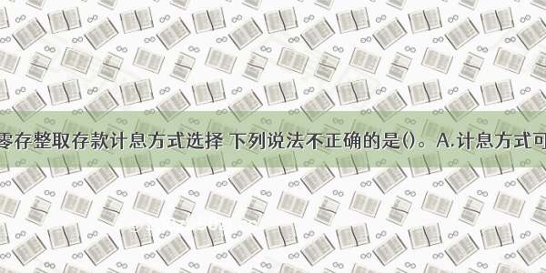 关于人民币零存整取存款计息方式选择 下列说法不正确的是()。A.计息方式可分为积数计