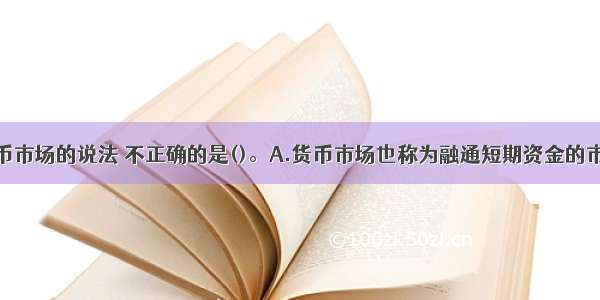 下列关于货币市场的说法 不正确的是()。A.货币市场也称为融通短期资金的市场B.相对于