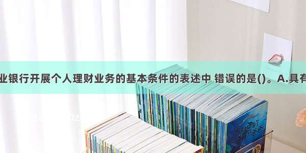 下列关于商业银行开展个人理财业务的基本条件的表述中 错误的是()。A.具有相应的风险