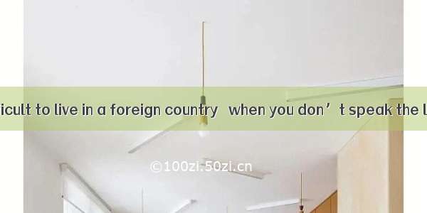 It’s always difficult to live in a foreign country   when you don’t speak the language. A.