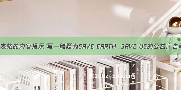 请根据下列表格的内容提示 写一篇题为SAVE EARTH  SAVE US的公益广告解说词。污