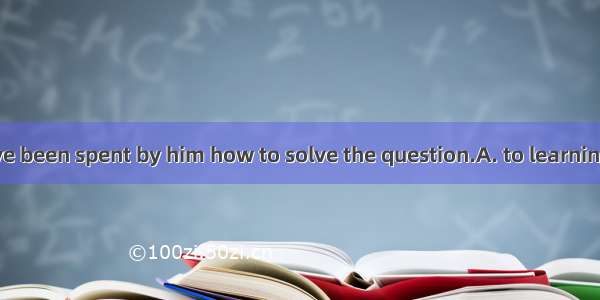 Many years have been spent by him how to solve the question.A. to learningB. with learnin