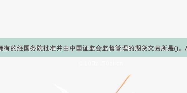 我国目前所拥有的经国务院批准并由中国证监会监督管理的期货交易所是()。A.郑州期货交