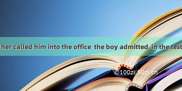 After the teacher called him into the office  the boy admitted  in the test.A. to cheatB.