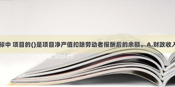 下列经济指标中 项目的()是项目净产值扣除劳动者报酬后的余额。A.财政收入B.增加值C.