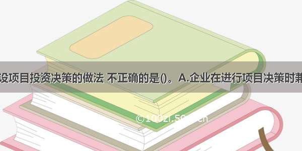 下列关于建设项目投资决策的做法 不正确的是()。A.企业在进行项目决策时兼顾社会责任