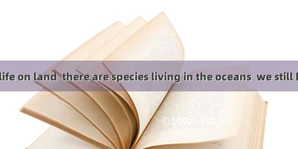 Besides wildlife on land  there are species living in the oceans  we still know little.A.