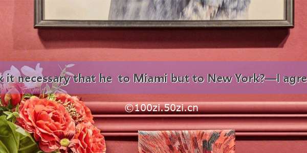 —Don\'t you think it necessary that he  to Miami but to New York?—I agree  but the problem