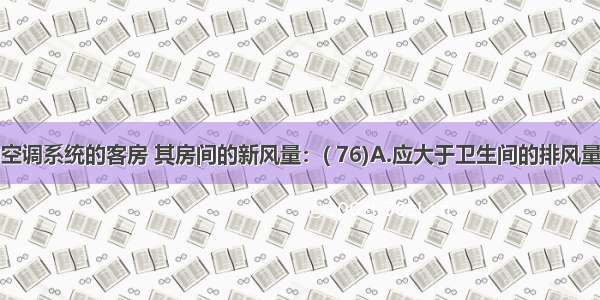 设有集中空调系统的客房 其房间的新风量：( 76)A.应大于卫生间的排风量B.应等于