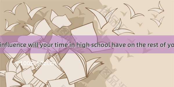 — How much influence will your time in high school have on the rest of your life?— It  be