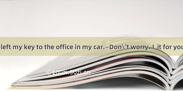 —Alas! I have left my key to the office in my car.—Don\'t worry. I  it for you. Wait a minu