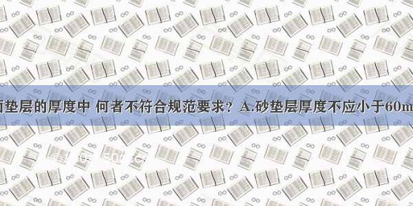 以下几种地面垫层的厚度中 何者不符合规范要求？A.砂垫层厚度不应小于60mmB.砂石垫层