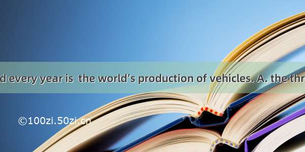 Paper produced every year is  the world’s production of vehicles. A. the three times weigh