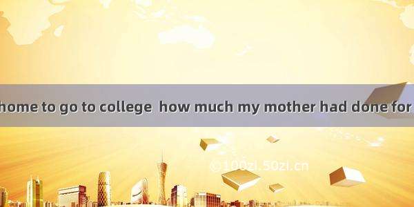Only when I left home to go to college  how much my mother had done for me.A. did I realiz