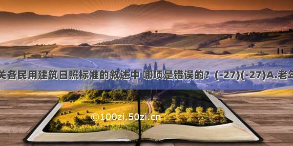 下列有关各民用建筑日照标准的叙述中 哪项是错误的？(-27)(-27)A.老年人住宅