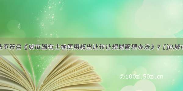 下列哪种说法不符合《城市国有土地使用权出让转让规划管理办法》？()A.城市国有土地使