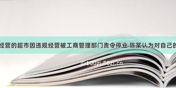 单选题陈某经营的超市因违规经营被工商管理部门责令停业 陈某认为对自己的行政处罚过