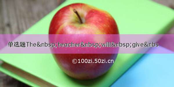 单选题The&nbsp;teacher&nbsp;will&nbsp;give&nbs