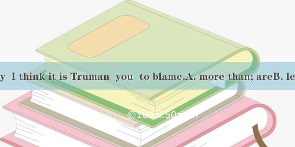 On the contrary  I think it is Truman  you  to blame.A. more than; areB. less than; who ar
