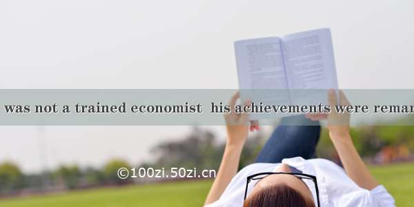 the fact that he was not a trained economist  his achievements were remarkable.A. In spit