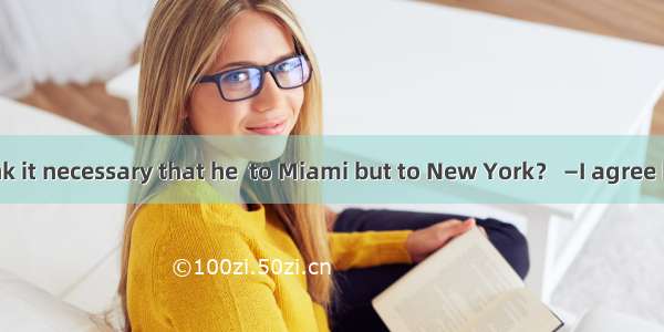 —Don’t you think it necessary that he  to Miami but to New York？ —I agree but the problem