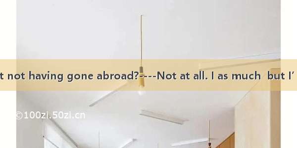 ----Do you regret not having gone abroad?----Not at all. I as much  but I’m glad to contri