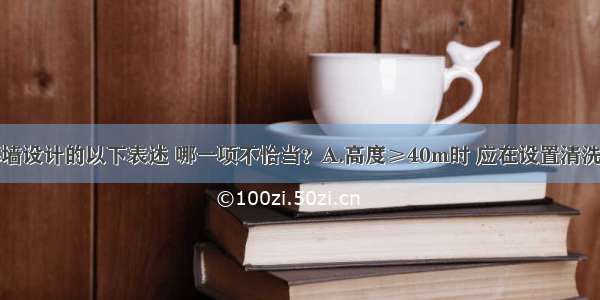 有关玻璃幕墙设计的以下表述 哪一项不恰当？A.高度≥40m时 应在设置清洗设备B.玻璃