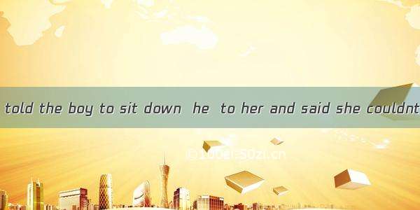 When the teacher told the boy to sit down  he  to her and said she couldnt make him.A. ga