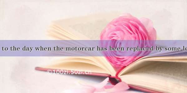 We look forward to the day when the motorcar has been replaced by some less dangerous  of
