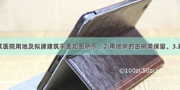 设计条件1.某医院用地及拟建建筑平面如图所示。2.用地中的古树需保留。3.建筑后退用地