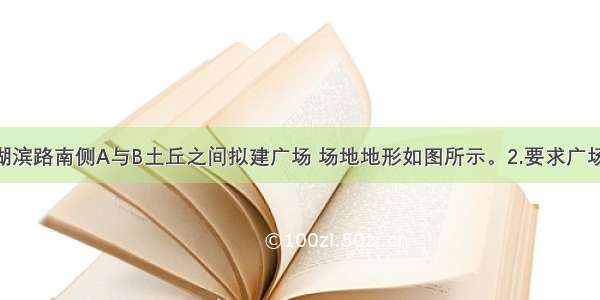 设计条件1.湖滨路南侧A与B土丘之间拟建广场 场地地形如图所示。2.要求广场紧靠道路红