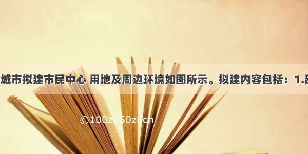 设计条件某城市拟建市民中心 用地及周边环境如图所示。拟建内容包括：1.建筑物：（1