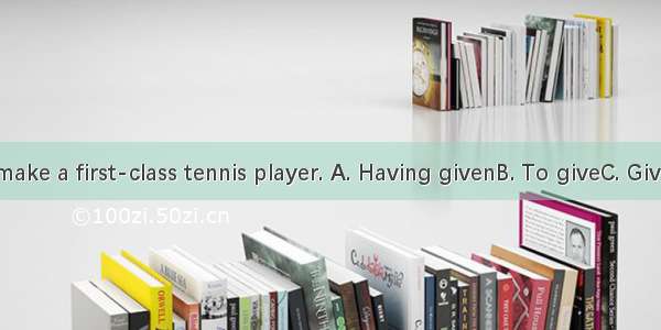 time  he’ll make a first-class tennis player. A. Having givenB. To giveC. GivingD. Given