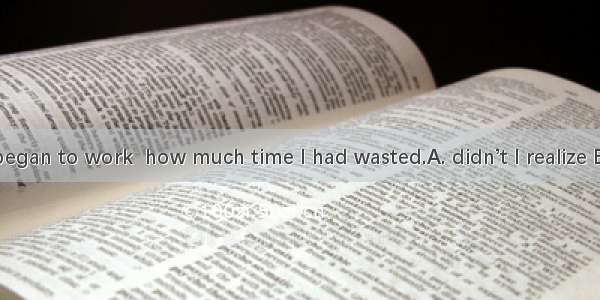 Not until I began to work  how much time I had wasted.A. didn’t I realize B. did I realiz