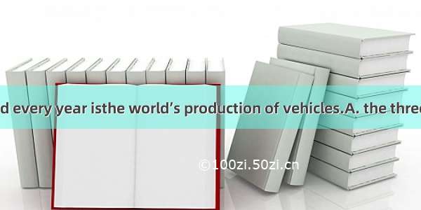 Paper produced every year isthe world’s production of vehicles.A. the three timesB. three