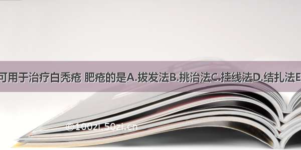 下列外治法 可用于治疗白秃疮 肥疮的是A.拔发法B.挑治法C.挂线法D.结扎法E.熏法ABCDE