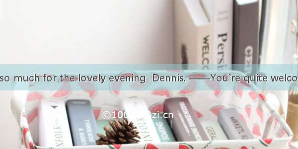 ——Thank you so much for the lovely evening  Dennis. ——You’re quite welcome  Julie. . We’d
