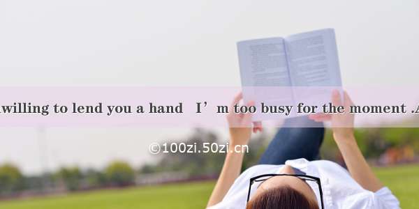 Not that I’m unwilling to lend you a hand   I’m too busy for the moment .A. because B. but